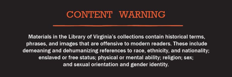 Content Warning: Materials in the Library of Virginia’s collections contain historical terms, phrases, and images that are offensive to modern readers. These include demeaning and dehumanizing references to race, ethnicity, and nationality; enslaved or free status; physical or mental ability; religion; sex; and sexual orientation and gender identity.